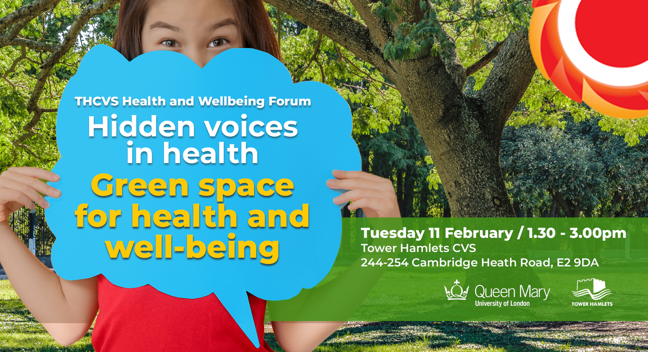 Photograph of a girl holding a speech bubble in front of her face (only her eyes can be seen). Photograph of a park in the background. Hidden voices in health - Green space for health and Wellbeing Tuesday 11 February / 1.30 to 3.00pm / The Greenhouse 244 -254 Cambridge Heath Road London E2 9DA. THCVS logo in the top right hand corner. Queen Mary University London and London Borough of Tower Hamlets logos in the bottom right corner.