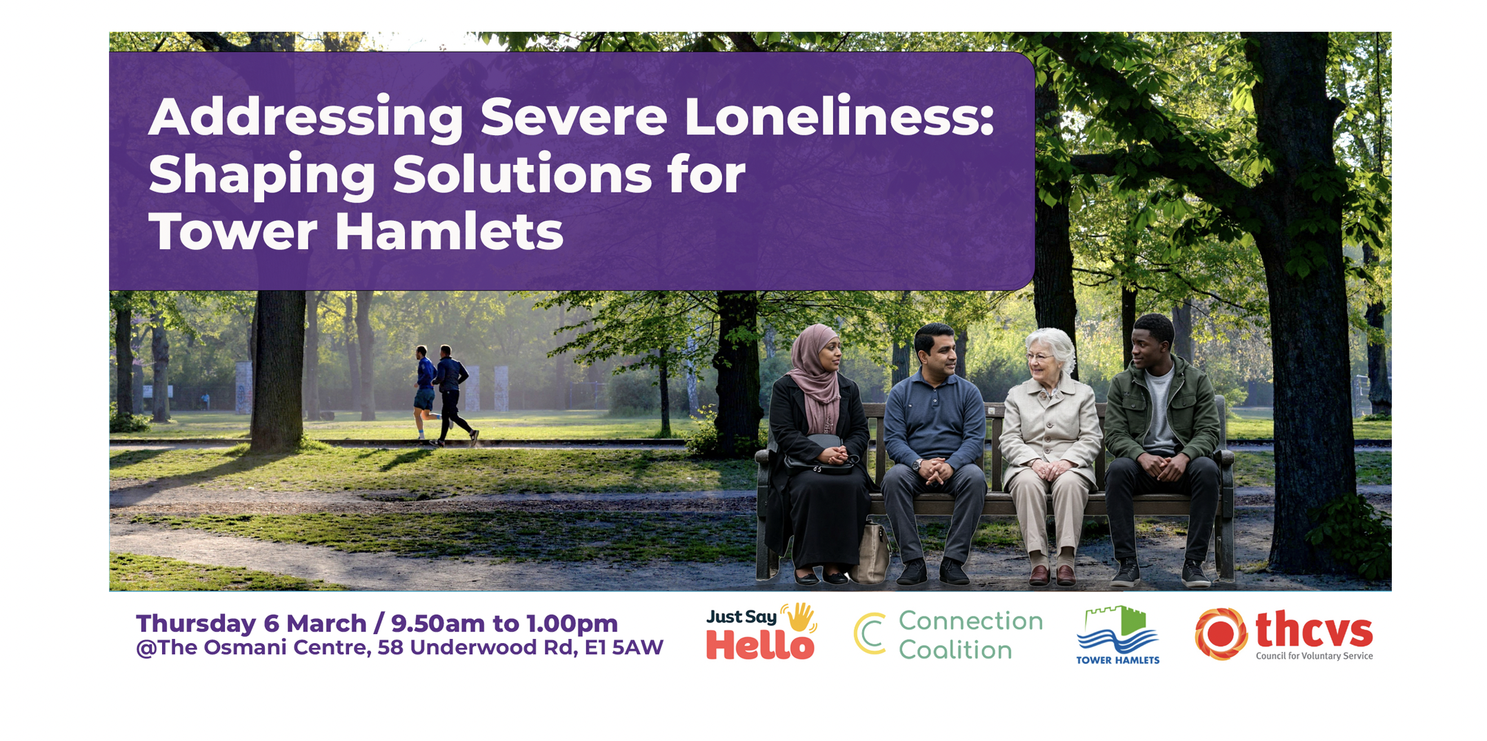 Addressing Severe Loneliness: Shaping Solutions for Tower Hamlets. Photograph of 4 people sitting on a bench together in a park. Date: 6th March 2025  Time: 9.45am-12.30pm  Location: Osmani Centre , @The Osmani Centre, 58 Underwood Rd, E1 5AW. Logos: Tower Hamlets CVS, Just say Hello, London Borough of Tower Hamlets, Connection Coalition.