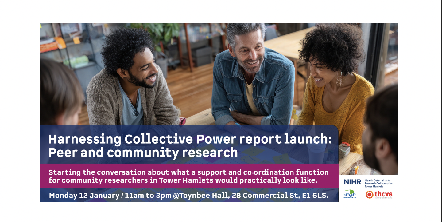 Photograph of a groupo of people having a discussion. Harnessing Collective Power - Peer and Community Research. Starting the conversation about what a support and co-ordination function for community researchers in Tower Hamlets would particularly look like.  Monday 12 January / 10.30 to 2.00pm / Toynbee Hall, 28 Commercial Street, E1 6LS. Logos: NIHR Health Determinants Research Collaborative, London Borough of Tower Hamlets and THCVS.