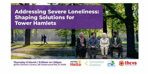 Addressing Severe Loneliness: Shaping Solutions for Tower Hamlets. Photograph of 4 people sitting on a bench together in a park. Date: 6th March 2025  Time: 9.45am-12.30pm  Location: Osmani Centre , @The Osmani Centre, 58 Underwood Rd, E1 5AW. Logos: Tower Hamlets CVS, Just say Hello, London Borough of Tower Hamlets, Connection Coalition.