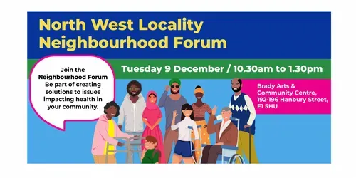 North West Locality Neighbourhood Forum. Tuesday 9 December / 10.30am to 1.30pm / Brady Arts & Community Centre, 192-196 Hanbury Street, E1 5HU.  Group of 9 people of different ages and ethnicities. Speech bubbles with text that reads: Join the Neighbourhood Forum. Be part of creating solutions to issues impacting health in your community. 