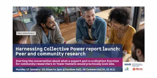 Photograph of a group of people having a discussion. Harnessing Collective Power - Peer and Community Research. Starting the conversation about what a support and co-ordination function for community researchers in Tower Hamlets would particularly look like. Monday 12 January / 10.30 to 2.00pm / Toynbee Hall, 28 Commercial Street, E1 6LS. Logos: NIHR Health Determinants Research Collaborative, London Borough of Tower Hamlets and THCVS.